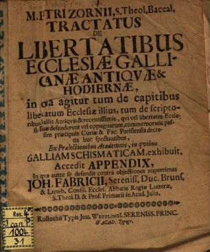 M. Petri Zornii, S. Theol. Baccal. Tractatus De Libertatibus Ecclesiæ Gallicanæ Antiqvæ & Hodiernæ : in qva agitur tum de capitibus libertatum Ecclesiæ illius, tum de scriptoribus Gallis Antiqvis & recentissimis, qvi vel libertates Ecclesiæ suæ defenderunt vel oppugnarunt ... ; Ex Prælectionibus Academicis, in qvibus Galliam Schismaticam, exhibuit. Accedit Appendix, In qva autor se defendit contrà objectiones nuperrimas Joh. Fabricii, Sereniss. Duc. Bruns. & Luneb. Consil. Eccles. Abbatis Regiæ Lutteræ, S. Theol. D. & Prof. Primarii in Acad. Julia