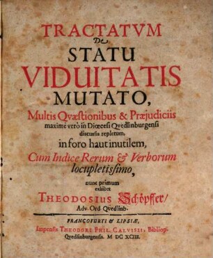 Tractatum De Statu Viduitatis Mutato, Multis Quaestionibus & Praeiudiciis maxime vero in Dioecesi Quedlinburgensi discussis repletum, in foro haut inutilem, Cum Indice Rerum & Verborum locupletissimo, nunc primum exhibet Theodosius Schöpffer, Adv. Ord. Quedlinb., [1]