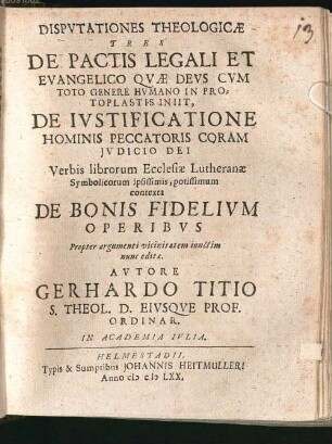 Disputationes Theologicae Tres De Pactis Legali Et Evangelico Quae Deus Cum Toto Genere Humano In Protoplastis Iniit, De Iustificatione Hominis Peccatoris Coram Iudicio Dei Verbis librorum Ecclesiae Lutheranae Symbolicorum ipsissimis, potissimum contexta De Bonis Fidelium Operibus : Propter argumenti vicinitatem iunctim nunc editae