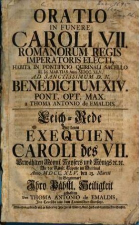 Oratio In Funere Caroli VII. Romanorum Regis Imperatoris Electi, Habita In Pontificio Quirinali Sacello III. Id. Martias Anni MDCC.XLV. ad Sanctissimum D.N. Benedictum XIV. Pont. Opt. Max. : = Leichrede Bey denen Exequien Caroli des VII. Erwählten Römis. Kaysers und Königs [et]c. [et]c. In der Päbstl. Capelle im Quirintal Anno MDCC.XLV. den 13. Martii in Gegenwart Ihro Päbstl. Heiligkeit gehalten Von Thoma Antonio de Emaldis, Ins Teutsche aus dem Lateinischen übersetzt