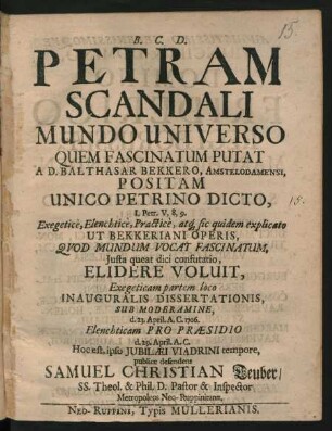Petram Scandali, Mundo Universo, Quem Fascinatum Putat, A D. Balthasar Bekkero, Amstelodamensi, Positam Unico Petrino Dicto, I. Petr. V, 8, 9 : Exegeticè, Elenchticè, Practicè, atq[ue] sic quidem explicato Ut Bekkeriani Operis, Quod Mundum Vocat Fascinatum, Iusta queat dici confutatio, Elidere voluit, Exegeticam partem loco Inauguralis Dissertationis, Sub Moderamine, d. 23. April. A. C. 1706. Elenchticum Pro Praesidio d. 29. April. A. C. Hoc est, ipso Iubilaei Viadrini tempore, publice defendens Samuel Christian Teuber/ SS. Theol. & Phil. D. Pastor & Inspector Metropoleos Neo-Ruppinitanae