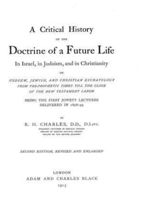 A critical history of the doctrine of a future life in Israel, in Judaism, and in Christianity or Hebrew, Jewish, and Christian eschatlology from pre-prophetic times till the close of the New Testament Canon, being the first Jowett lectures delivered in 1898-99 / R. H. Charles