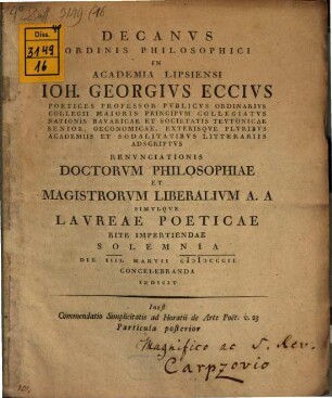 Decanus Ordinis Philosophici In Academia Lipsiensi Joh. Georgius Eccius ... : Inest Commendatio Simplicitatis ad Horatii de Arte Poet. v. 23 ..., 2. ... Poetices Professor Publicus Ordinarius Collegii Maioris Principum Collegiatus Nationis Bavaricae Et Societatis Teutonicae Senior, Oeconomicae, Exterisque Pluribus Academiis Et Sodalitatibus Litterariis Adscriptus : Renunciationis Doctorum Philosophiae Et Magistrorum Liberalium A. A Simulque Laureae Poeticae Rite Impertiendae Solemnia Die IIII. Martii MDCCCII Concelebranda Indicit ... Particula posterior