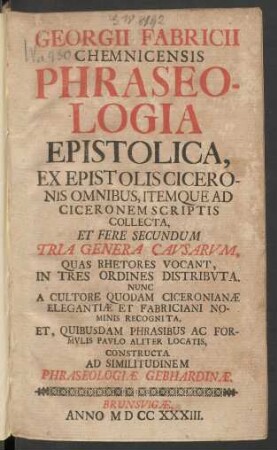 Georgii Fabricii Chemnicensis Phraseologia Epistolica : Ex Epistolis Ciceronis Omnibus, Itemque Ad Ciceronem Scriptis Collecta Et Fere Secundum Tria Genera Causarum ; Quas Rhetores Vocant, In Tre Ordines Distributa. Nunc A Cultore Quodam Ciceronianæ Elegantiæ Et Fabriciani Nominis Recognita, Et, Quibusdam Phrasibus Ac Formulis Paulo Aliter Locatis, Constructa Ad Similitudinem Phraseologiæ Gebhardinæ