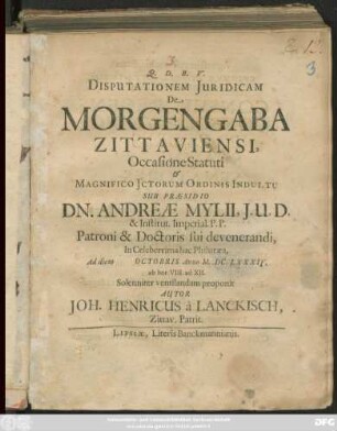 Disputationem Iuridicam De Morgengaba Zittaviensi, Occasione Statuti & Magnifico ICtorum Ordinis Indultu Sub Praesidio Dn. Andreae Mylii, I.U.D. ... Ad diem Octobris Anno M.DC.LXXXIV. ab hor. VIII. ad XII. Solenniter ventilandam proponit Autor Joh. Henricus a Lanckisch, Zittav. Patrit.