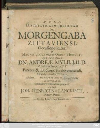 Disputationem Iuridicam De Morgengaba Zittaviensi, Occasione Statuti & Magnifico ICtorum Ordinis Indultu Sub Praesidio Dn. Andreae Mylii, I.U.D. ... Ad diem Octobris Anno M.DC.LXXXIV. ab hor. VIII. ad XII. Solenniter ventilandam proponit Autor Joh. Henricus a Lanckisch, Zittav. Patrit.
