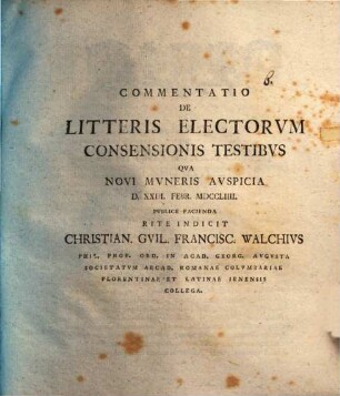 Commentatio De Litteris Electorvm Consensionis Testibvs Qva Novi Mvneris Avspicia D. XXIII. Febr. MDCCLIIII. Pvblice Facienda Rite Indicit Christian. Gvil. Francisc. Walchivs Phil. Prof. Ord. In Acad. Georg. Avgvsta Societatvm Arcad. Romanae Colvmbariae Florentinae Et Latinae Ienensis Collega