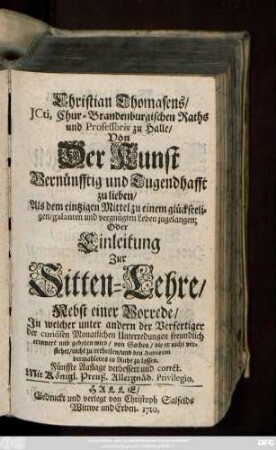 Christian Thomasens, JCti, Chur-Brandenburgischen Raths und Professoris zu Halle, Von Der Kunst Vernünfftig und Tugendhafft zu lieben, Als dem eintzigen Mittel zu einem glückseeligen, galanten und vergnügten Leben zugelangen; Oder Einleitung Zur Sitten-Lehre : Nebst einer Vorrede, Jn welcher unter andern der Verfertiger der curiösen Monatlichen Unterredungen freundlich erinnert und gebeten wird, von Sachen, die er nicht verstehet, nicht zu urtheilen, und den Autoren dermahleins in Ruhe zu lassen