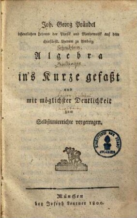 Joh. Georg Prändel öffentlichen Lehrers der Physik und Mathematik auf dem churfürstl. Lyceum zu Amberg Algebra in's Kurze gefaßt und mit möglichster Deutlichkeit zum Selbstunterrichte vorgetragen