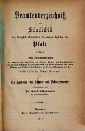 Beamtenverzeichniß und Statistik des Königlich Bayerischen Regierungsbezirkes der Pfalz : eine Zusammenstellung der Beamten und Angestellten im Staats-, Kirchen- und Gemeindedienste, des ärztlichen Personals, der Militärbehörden, der Eisenbahnbeamten, der Unterstützungs- und Wohlthätigkeitsanstalten, der Vereine, Assekuranzen usw. nebst einem statistischen und ortsgeschichtlichen Anhange ; ein Handbuch zum Bureau- und Privatgebrauche. 1874