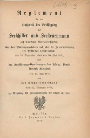 Reglement über den Nachweis der Befähigung als Seeschiffer und Seesteuermann auf deutschen Kauffahrteischiffen, über das Prüfungsverfahren und über die Zusammensetzung der Prüfungs-Kommissionen vom 25. September 1869 und 30. Mai 1870 nebst den Ausführungs-Verordnungen des Königl. Preuß. Handels-Ministerii vom 11. Juli 1870 und der Reichsverordnung vom 23. December 1871, zur Verhütung des Zusammenstoßens der Schiffe auf See.
