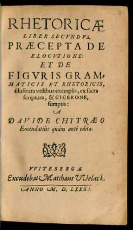 RHETORICAE || LIBER SECVNDVS.|| PRAECEPTA DE || ELOCVTIONE:|| ET DE || FIGVRIS GRAM=||MATICIS ET RHETORICIS,|| illustrata vtilibus exemplis, ex sacra || scriptura, & CICERONE,|| sumptis:|| A || DAVIDE CHYTRAEO || Emendatiùs quàm antè edita.||