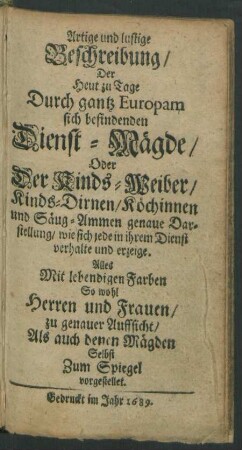 Artige und lustige Beschreibung/ Der Heut zu Tage Durch gantz Europam sich befindenden Dienst-Mägde/ Oder Der Kinds-Weiber/ Kinds-Dirnen/ Köchinnen und Säug-Ammen genaue Darstellung/ wie sich jede in ihrem Dienst verhalte und erzeige : Alles Mit lebendigen Farben So wohl Herren und Frauen/ zu genauer Auffsicht/ Als auch denen Mägden Selbst Zum Spiegel vorgestellet