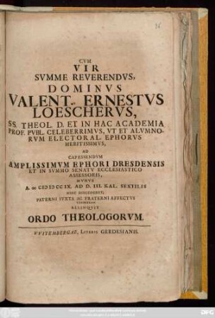 Cvm Vir Svmme Reverendvs, Dominvs Valent. Ernestvs Loeschervs, SS. Theol. D. Et In Hac Academia Prof. Pvbl. Celeberrimvs, Vt Et Alvmnorvm Electoral. Ephorvs Meritissimvs, Ad Capessendvm Amplissimvm Ephori Dresdensis Et In Svmmo Senatv Ecclesiastico Assessoris, Mvnvs A MDCCIX. Ad D. III. Cal. Sextilis Hinc Discederet, Paterni Ivxta Ac Fraterni Affectvs Tesseram Relinqvit Ordo Theologorvm