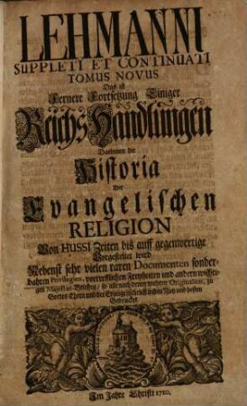 De Pace Religionis Acta Publica Et Originalia, Das ist: Reichs-Handlungen, Schrifften, und Protocollen über die Reichs-Constitution des Religion-Friedens : in Drey Büchern abgetheilet..., [2,2]. Lehmanni Suppleti Et Continuati Tomus Novus Das ist Fernere Fortsetzung Einiger Reichs-Handlungen Darinnen die Historia Der Evangelischen Religion Von Hussi Zeiten bis auff gegenwertige Vorgestellet wird : Nebenst sehr vielen raren Documenten...