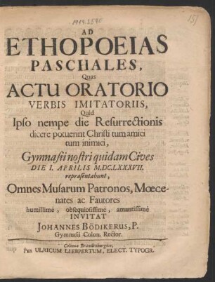 Ad Ethopoeias Paschales, Quas Actu Oratorio Verbis Imitatoriis, Quid Ipso nempe die Resurrectionis dicere potuerint Christi tum amici tum inimici, Gymnasii nostri quidam Cives Die 1. Aprilis M.DC.LXXXVII. repraesentabunt, Omnes Musarum Patronos, Moecenates ac Fautores humillime, obsequiosissime, amantissime Invitat Johannes Bödikerus, P. Gymnasii Colon. Rector
