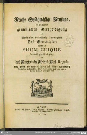 Reichs-Gesätzmäßige Prüfung, der sogenannten gründlichen Vertheidigung der Churfürstlich Braunschweig-Lüneburgischen Post-Gerechtigkeit worinn das Suum Cuique fürnehmlich zum Grund gelegt, und das Kayserliche Reichs-Post-Regale ohne jedoch der denen Ständen des Reichs zuständigen Gerechtsame in Anrichtung deren Provincial-Posten zu nahe zu tretten, standhaft verfochten wird