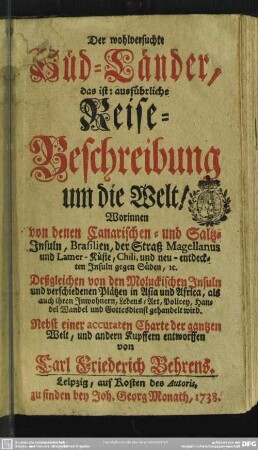 Der wohlversuchte Süd-Länder : das ist: ausführliche Reise-Beschreibung um die Welt; Worinnen von denen Canarischen- und Saltz-Insuln, Brasilien, der Straß Magellanus und Lamer-Küste, Chili, und neu entdeckten Insuln gegen Süden ... Deßgleichen von den Moluckischen Insuln und verschiedenen Plätzen in Asia und Africa, als auch ihren Inwohnern, Lebens-Art, Policey, Handel Wandel und Gottesdienst gehandelt wird; Nebst einer accuraten Charte der gantzen Welt, und andern Kupffern entworffen von