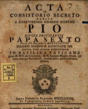 Acta In Consistorio Secreto Habito A Sanctissimo Domino Nostro Pio Divina Providentia Papa Sexto Feria VI. Decembris MDCCXXLXXVIII. Solemni Dominicæ Navitatis Die Statim Post Missam Pontificalem In Basilica Vaticana prope B.M.V. de Columna, & S. Leonis Magni Altaria, qui locus nunc pro Sacrario est, nondum novo, quod construitur, absoluto