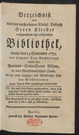 Verzeichniß der von den vorstorbenen Königl. Hofrath Herrn Eltester nachgelassenen sehr ansehnlichen Bibliothek, welche den 14 September 1779. und folgende Tage ... durch den Auctions-Commissarius Böhme, in dem Wachsmuthischen Hause, an der alten Leipziger- und Wallstraßen-Ecke den Meistbietenden gegen baares Geld zugeschlagen werden soll : ... das Verzeichniß ist im gedachten Hause ... zu bekommen