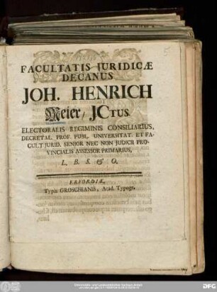 Facultatis Juridicæ Decanus Joh. Henrich Meier/ JCtus. Electoralis Regiminis Consiliarius, Decretal. Prof. Publ. Universitat. Et Facult. Jurid. Senior Nec Non Judicii Provincialis Assessor Primarius, L.B.S. & O.