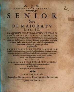 M. G. H. Consiliarii Saxonici Vinariensis, &c. Senior Sive De Maioratu Libri III. : In Quibus Praerogativa Senioris Principis In Familiis Regiis, Electoralibus & Illustribus, vere & perspicue demonstratur: mens ac sententia Bullarum Caesarearum, iurisque Germani Imperialis, praesertim Aureae Bullae, dilucide explicatur: denique argumenta in contrarium allata solide, placide & amice praescribuntur. Ex Iure Divino, Canonico, Civili Et Feudali ... quae omnia obiter examinantur, & diligenter enodantur