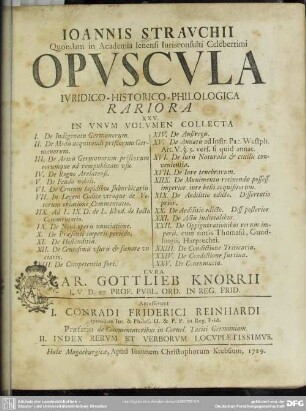 Joannis Strauchii ... Opuscula Iuridico-Historico-Philologica Rariora XXV. In Unum Volumen Collecta : I. De Indigenatu Germanorum. II. De Modis acquirendi priscorum Germanorum. III. De Armis Germanorum priscorum eorumque ad rempublicam usu. IV. De Regno Arelatensi. V. De Feudo nobili. VI. De Centum lapidibus suburbicariis. VII. In Legem Codice utroque de Votorum oblatione Commentatio. IIX. Ad L. IX. D. de L. Rhod. de Iactu Commentatio. IX. De Novi operis nunciatione. X. De Praesenti imperii periodo. XI. De Hostenditiis. XII. De Centesimis usuris [et] foenore unciario. XIII. De Competentia fori. XIV. De Austregis. XV. De Annatis ad Instr. Pac. Westph. Art. V. §. 5. vers. si quid annat. XVI. De Iuris Naturalis [et] civilis convenientia. XVII. De Iure tenebrarum. XIIX. De Munimentis retinendae possess. imperior. iure belli acquisitorum. XIX. De Aedilitio edicto. Dissertatio prior. XX. De Aedilitio edicto. Diss. posterior. XXI. De Actis iudicialibus. XXII. De Oppignorationibus rerum imperii. cum notis Thomasii, Gundlingii, Harprechti. XXIII. De Condictione Triticaria. XXIV. De Condictione furtiua. XXV. De Contumacia