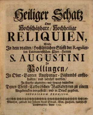 Heiliger Schatz Oder Hochschätzbare, Hochheilige Reliquien, Welche In dem uralten, hochlöblichen Stüfft der Regulierten Lateranensischen Chor-Herren S. Augustini Zu Pollingen, In Ober-Bayern Augspurger-Bistumbs auffbehalten, und verehrt werden : in Kupffer abgebildet, und kürtzlich beschrieben Denen Christ-Catholischen Wallfahrteren zu einem Angedencken vorgestellet, und in Druck gegeben