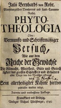 Julii Bernhards von Rohr, Merseburgischen Domherrns und Land-Cammer-Raths, Phyto-Theologia, Oder: Vernunfft- und Schrifftmäßiger Versuch, Wie aus dem Reiche der Gewächse Die Allmacht, Weisheit, Güte und Gerechtigkeit des grossen Schöpffers und Erhalters aller Dinge von den Menschen erkannt, Und Sein allerheiligster Nahme hiervor gepriesen werden möge