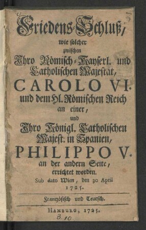 Friedens-Schluß, wie solcher zwischen Ihro Römisch-Kayserl. und Catholischen Majestät, Carolo VI. und dem Hl. Römischen Reich an einer, und Ihro Königl. Catholischen Majest. in Spanien, Philippo V. an der andern Seite, errichtet worden : Sub dato Wien, den 30 April 1725. Frantzösisch und Teutsch