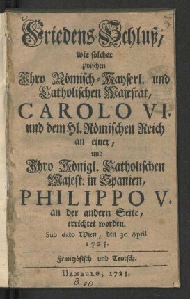 Friedens-Schluß, wie solcher zwischen Ihro Römisch-Kayserl. und Catholischen Majestät, Carolo VI. und dem Hl. Römischen Reich an einer, und Ihro Königl. Catholischen Majest. in Spanien, Philippo V. an der andern Seite, errichtet worden : Sub dato Wien, den 30 April 1725. Frantzösisch und Teutsch