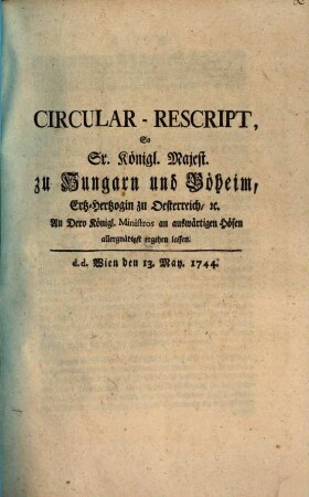 Circular-Rescript So Seine Königl. Majestät zu Hungarn und Böheim, Ertz-Hertzogin zu Oesterreich, [et]c. an Dero Königl. Ministros an auswärtigen Höfen allergnädigst ergehen lassen : [Wienn den 13. May 1744]