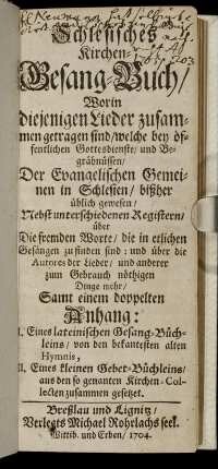 Schlesisches Kirchen-Gesang-Buch, Worin diejenigen Lieder zusammen getragen sind, welche bey öffentlichen Gottesdienste, und Begräbnüssen, Der Evangelischen Gemeinen in Schlesien, bißher üblich gewesen : Nebst unterschiedenen Registern, über Die fremden Worte, die in etlichen Gesängen zu finden sind ... ; Samt einem doppelten Anhang: I. Eines lateinischen Gesang-Büchleins, von den bekantesten alten Hymnis, II. Eines kleinen Gebet-Büchleins, aus den so genanten Kirchen-Collecten zusammen gesetzet
