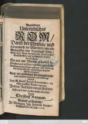 Abgebildetes Unterirdisches Rom : Darin[n] der Christen/ und fürnemlich der Märterer/ uhralte Gottesäkker/ oder Begräbnüß-Plätze/ Grab-Titel/ Grab-Gedächtnüsse ... und berühmteste Gräber der Heiligen ...