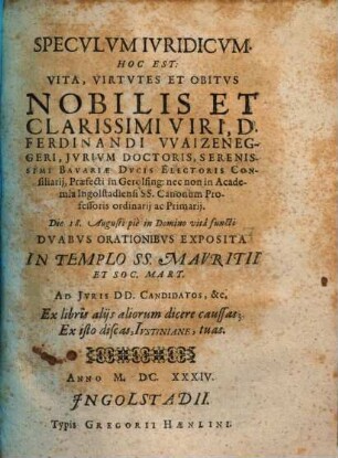 Specvlvm Ivridicvm. Hoc Est: Vita, Virtvtes Et Obitvs Nobilis Et Clarissimi Viri, D. Ferdinandi Vvaizeneggeri ... : Dvabvs Orationibvs Exposita ...