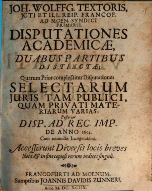 Joh. Wolffg. Textoris, ICti Et Ill. Reip. Francof. Ad Moen. Syndici Primarii, Disputationes Academicae : Duabus Partibus Distinctae; Quarum Prior complectitur Disputationes Selectarum Iuris Tam Publici, Quam Privati Materiarum Varias, Posterior Disp. Ad Rec. Imp. De Anno 1654. Cum nonnullis Inauguralibus ; Accesserunt Diversis locis breves Notae, & in fine copiosi rerum indices singuli, 1