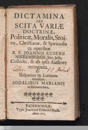Dictamina Seu Scita Variæ Doctrinæ, Politicæ, Moralis, Stoicæ, Christianæ, & Spiritualis : Ex operibus R.P. Joannis Eusebii Nierembergii, Soc. Jesu, Collecta, & ab ipso Authore recognita ; Ex Hispanico in Latinum translata. Sodalibus Marianis in strenam data