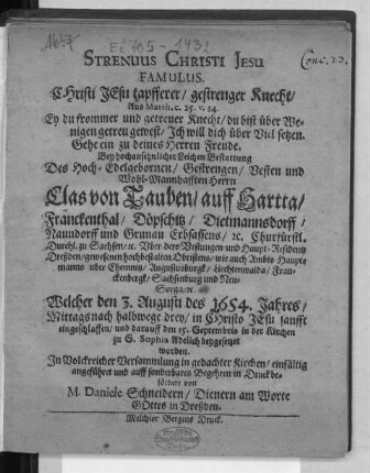 Strenuus Christi Jesu Famulus. Christi Jesu tapfferer/ gestrenger Knecht/ Aus Matth. c. 25. v. 34. Ey du frommer und getreuer Knecht/ du bist über Wenigen getreu gewest/ Ich will dich über Viel setzen. Gehe ein zu deines Herren Freude : Bey hochansehnlicher Leichen Bestattung Des ... Herrn Clas von Tauben/ auff Hartta ... Churfürstl. Durchl. zu Sachsen/ [et]c. Uber dero Vestungen und Haupt-Residentz Dreßden/ gewesenen ... Obristens/ wie auch Ambts-Hauptmanns uber Chemnitz ... Welcher den 3. Augusti des 1654. Jahres ... eingeschlaffen/ und darauff den 15. Septembris in der Kirchen zu S. Sophia Adelich beygesetzet worden. ... einfältig angeführet ...