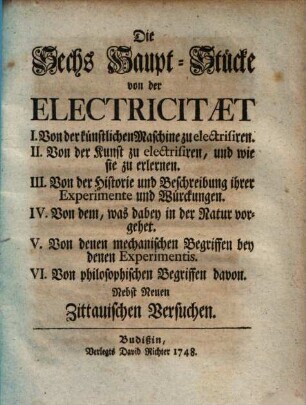 Die sechs Haupt-Stücke von der Electricität : I. Von der künstlichen Maschine zu electrisiren. II. Von der Kunst zu electrisiren, und wie sie zu erlernen. III. Von der Historie und Beschreibung ihrer Experimente und Würckungen. IV. Von dem, was dabey in der Natur vorgehet. V. Von denen mechanischen Begriffen bey denen Experimentis. VI. Von philosophischen Begriffen davon ; nebst neuen Zittauischen Versuchen