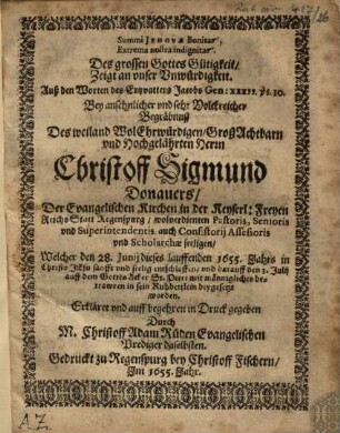Des grossen Gottes Gütigkeit Zeigt an unser Unwürdigkeit : Auß den Worten des Ertzvatters Jacobs Gen: XXXII. vs. 10. Bey ansehnlicher und sehr Volckreicher Begräbnusz Des weiland WolEhrwürdigen, GroßAchtbarn und Hochgelährten Herrn Christoff Sigmund Donauers, Der Evangelischen Kirchen in der Keyserl: Freyen Reichs Statt Regenspurg wolverdienten Pastoris, Senioris und Superintendentis, auch Consistorij Assessoris und Scholarchae seeligen, Welcher den 28. Junij dieses lauffenden 1655. Jahrs ... entschlaffen und darauff den 3. Julij auff dem GottesAcker St. Petri ... beygesetzt worden = Summi Jehovae Bonitas Extrema nostra indignitas