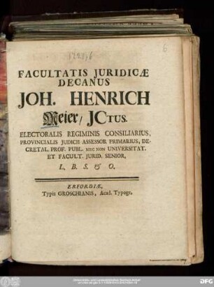 Facultatis Juridicæ Decanus Joh. Henrich Meier/ JCtus. Electoralis Regiminis Consiliarius, Provincialis Judicii Assessor Primarius, Decretal. Prof. Publ. Nec Non Universitat. Et Facult. Jurid. Senior, L.B.S. & O.