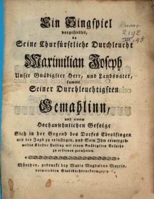 Ein Singspiel vorgestellet, da Seine Churfürstliche Durchleucht Maximilian Joseph Unser Gnädigster Herr, und Landsvater, sammt Seiner Durchleuchtigsten Gemahlinn, und einem Hochansehnlichen Gefolge Sich in der Gegend des Dorfes Ebrolfingen mit der Jagd zu erlustigen, und Sein Ihm treuergebnestes Kloster Polling mit einem Gnädigsten Besuche zu erfreuen geruheten