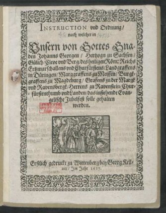 Instruction und Ordnung/ nach welcher in Unsern von Gottes Gnaden Johanns Georgen/ Hertzogn zu Sachsen ... Churfürstenthumb und Landen/ das instehende Evangelische Jubelfest solle gehalten werden : Erstlich gedruckt zu Wittenberg bey Georg Kellner/ Im Jahr 1617.