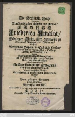 Die Hochfürstl. Leiche der weyland Durchlauchtigsten Fürstin und Frauen, Frauen Friederica Amalia, Gebohrner Königl. Erb-Princessin zu Dennemark Norwegen, der Wenden und Gothen, Verwitweter Hertzogin zu Schleswig Holstein, Stormarn und der Dithmarschen, Gräfin zu Oldenburg und Delmenhorst, [et]c. [et]c. Als solche Nach Deroselben höchstseeligem Hintrit am 17. Christmonat dieses 1704ten Heiljahrs ... Jn Dero Hoch-Fürstl. Erbbegräbniß nach Schleswig abgeführet ward, Jn höchstschmertzlichem Leidwesen Mit nachfolgenden unterthänigsten Trauer-Zeilen Begleitet von Denen gesampten Professoren Der Hoch-Fürstlichen Universität zum Kiel