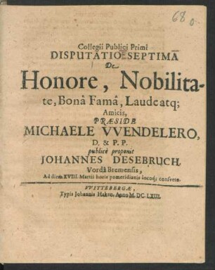 Collegii Publici Primi Disputatio Septima De Honore, Nobilitate, Bona Fama, Laude atq[ue] Amicis, Praeside Michaele Wendelero, D. & P.P. publice proponit Johannes Desebruch, Vorda Bremensis, Ad diem XVIII. Martii ...