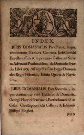 Jus Domaniale Ex Celeberrimorum Jurisconsultorum Praesertim Germanorum Tractatibus, Disputationibus, Quaestionibus, Observationibus, Decisionibus Et Consiliis, Nec Non Summorum Quorundam Principum Constitutionibus Particularibus Repraesentatum : In Sex Partes Divisum Cum Indice Materiarum rerum & verborum, [1]. Renati Choppini Iurisconsulti Excellentissimi, et In Primario Galliarum Senatu, Advocati Praestantissimi De Domanio Franciae Libri Tres