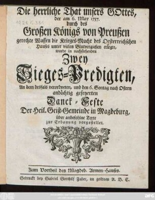 Die herrliche That unsers Gottes, der am 6. May 1757. durch des Großen Königs von Preußen gerechte Waffen die Krieges-Macht des Oesterreichschen Hauses unter vielen Blutvergießen erlegte, wurde in nachstehenden Zwey Sieges-Predigten, An dem desfals verordneten, und den 6. Sontag nach Ostern andächtig gefeyerten Danck-Feste Der Heil. Geist-Gemeinde in Magdeburg, über anbefohlne Texte zur Erbauung vorgestellet