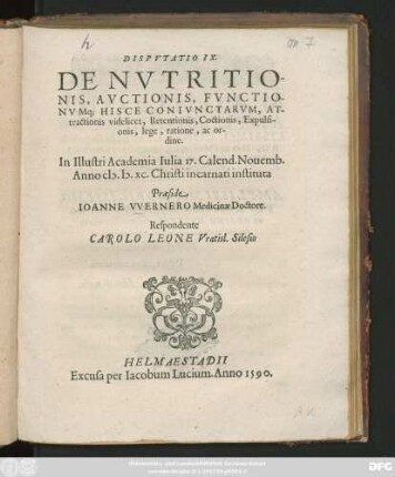 DISPVTATIO IX.|| DE NVTRITIO-||NIS, AVCTIONIS, FVNCTIO-||NVMq; HISCE CONIVNCTARVM, AT-||tractionis videlicet, Retentionis, Coctionis, Expulsi-||onis, lege, ratione, ac or-||dine.|| In Illustri Academia Iulia 17. Calend. Nouemb.|| Anno M.D.XC ... || Praeside || IOANNE VVERNERO Medicinae Doctore.|| Respondente || CAROLO LEONE Vratisl. Silesio ||