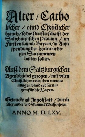 Alter, Catholischer, vnnd Christlicher brauch, so die Priesterschafft der Saltzburgischen Prouintz, im Fürstenthumb Bayern, in Außspendung der hochwürdigen Sacramenten halten sollen : Auß dem Saltzburgischen Agendbüchel gezogen, mit vilen Christlichen teutschen vermanungen vnnd erklärungen, für die Layen