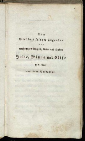 Dem Kleeblatt seltner Tugenden der verehrungswürdigen, lieben und sanften Julie, Minna und Elise gewidmet von dem Verfasser.